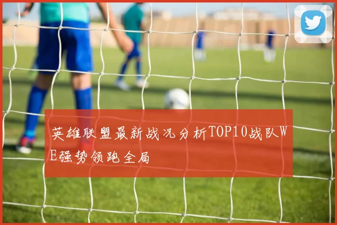 英雄联盟最新战况分析TOP10战队WE强势领跑全局