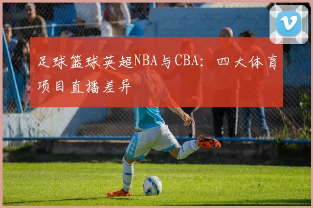 足球篮球英超NBA与CBA：四大体育项目直播差异