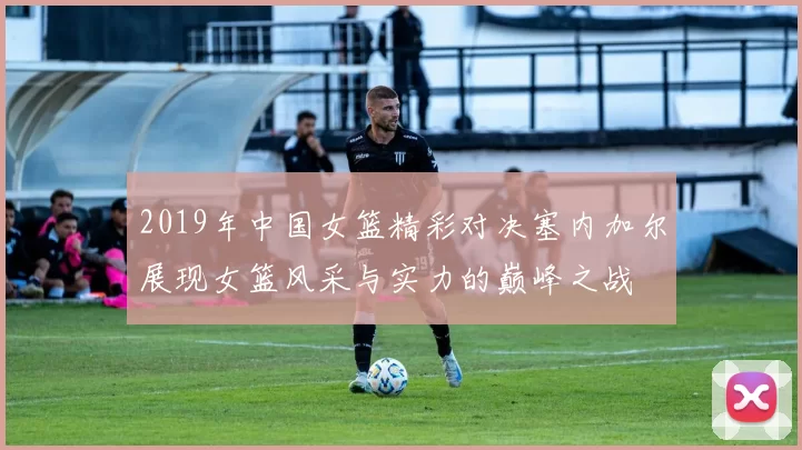 2019年中国女篮精彩对决塞内加尔展现女篮风采与实力的巅峰之战