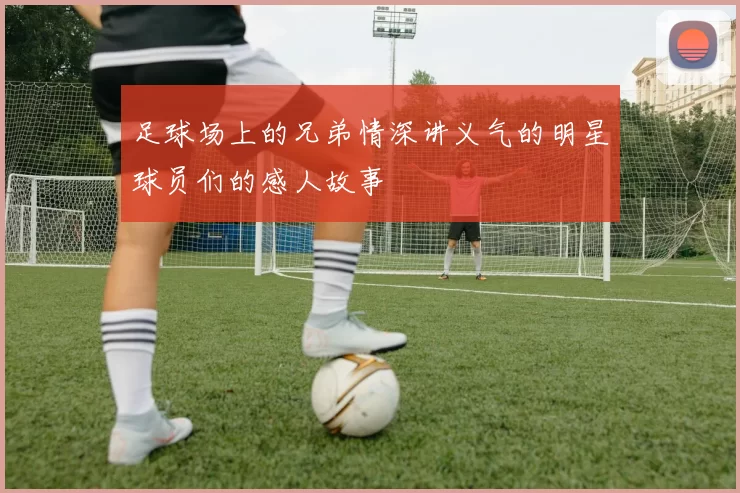 足球场上的兄弟情深讲义气的明星球员们的感人故事