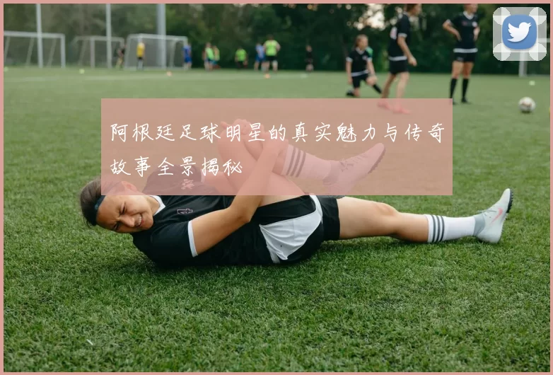 阿根廷足球明星的真实魅力与传奇故事全景揭秘