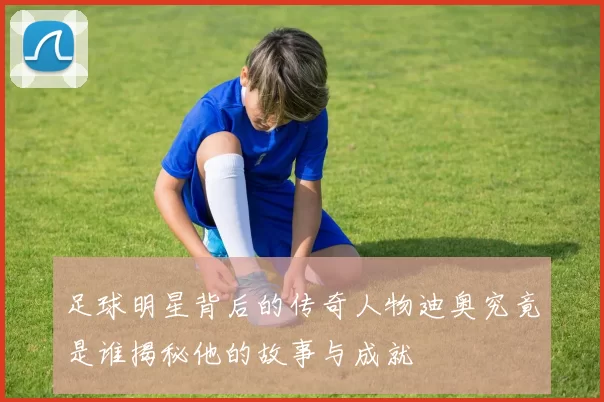 足球明星背后的传奇人物迪奥究竟是谁揭秘他的故事与成就