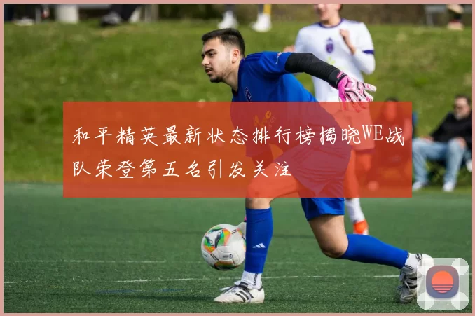 和平精英最新状态排行榜揭晓WE战队荣登第五名引发关注