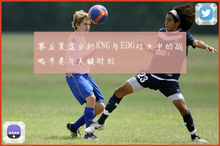 赛后复盘分析RNG与EDG对决中的战略节奏与关键时刻