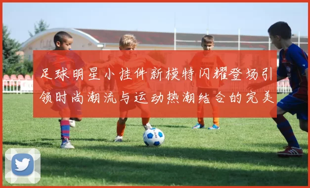 足球明星小挂件新模特闪耀登场引领时尚潮流与运动热潮结合的完美选择