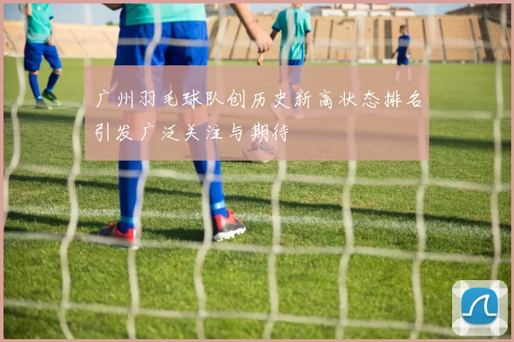 广州羽毛球队创历史新高状态排名引发广泛关注与期待