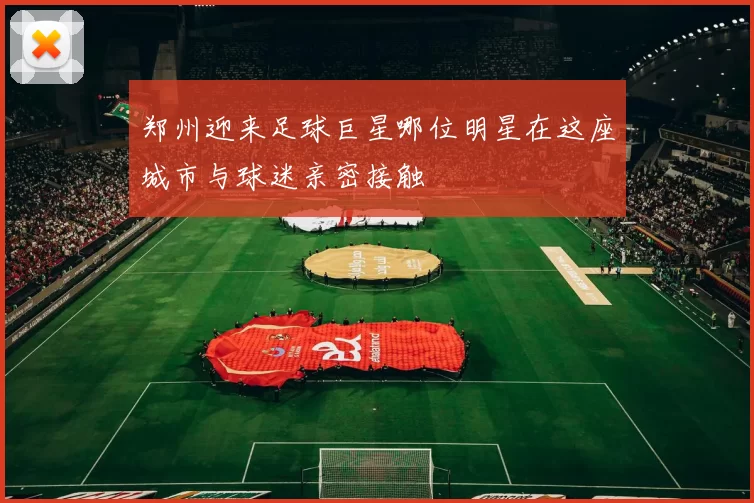 郑州迎来足球巨星哪位明星在这座城市与球迷亲密接触