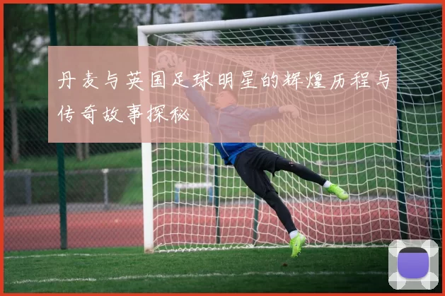 丹麦与英国足球明星的辉煌历程与传奇故事探秘