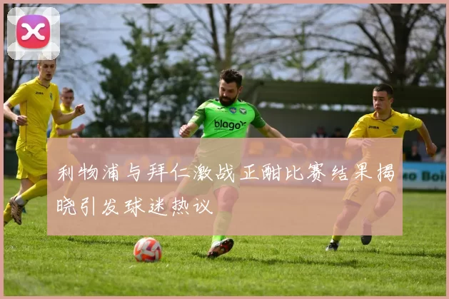 利物浦与拜仁激战正酣比赛结果揭晓引发球迷热议