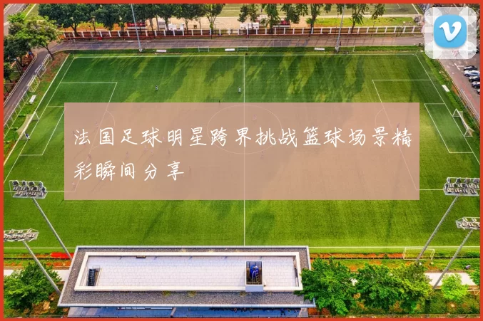 法国足球明星跨界挑战篮球场景精彩瞬间分享