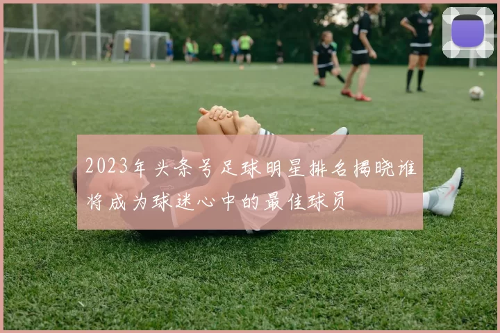 2023年头条号足球明星排名揭晓谁将成为球迷心中的最佳球员