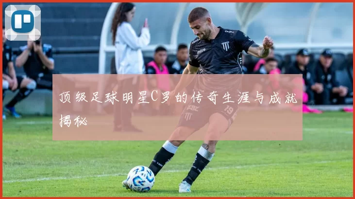 顶级足球明星C罗的传奇生涯与成就揭秘