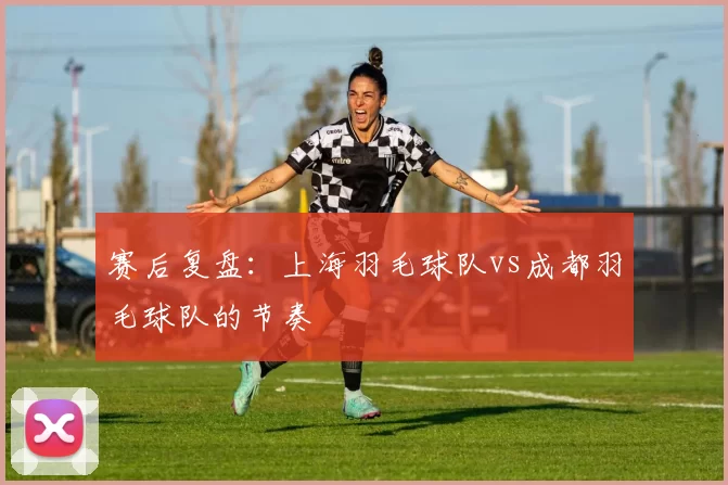 赛后复盘：上海羽毛球队vs成都羽毛球队的节奏