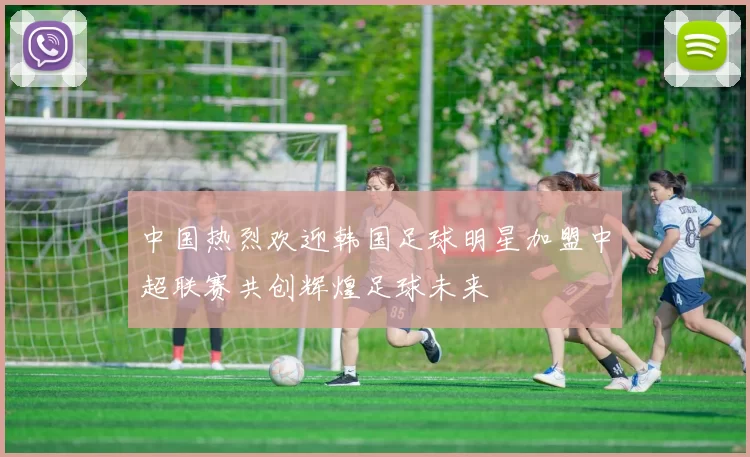 中国热烈欢迎韩国足球明星加盟中超联赛共创辉煌足球未来
