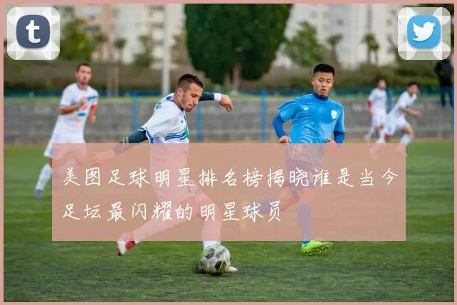 美图足球明星排名榜揭晓谁是当今足坛最闪耀的明星球员