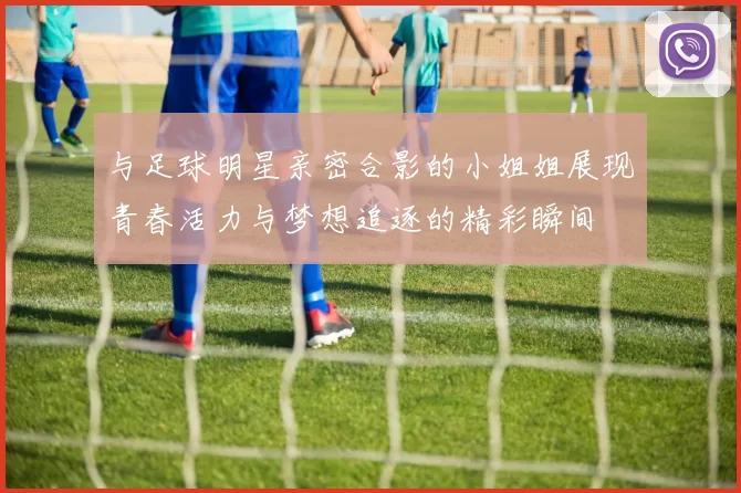 与足球明星亲密合影的小姐姐展现青春活力与梦想追逐的精彩瞬间