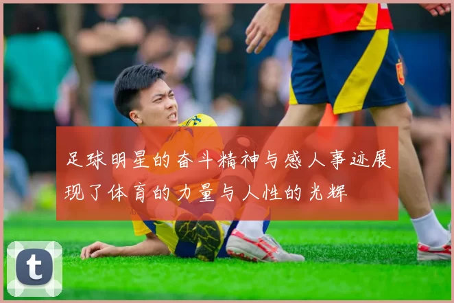 足球明星的奋斗精神与感人事迹展现了体育的力量与人性的光辉