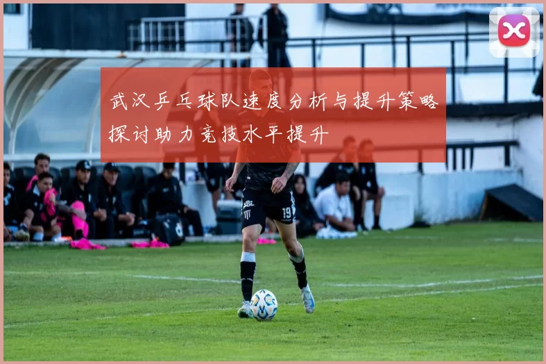 武汉乒乓球队速度分析与提升策略探讨助力竞技水平提升