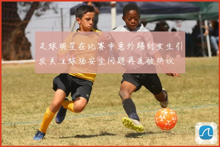 足球明星在比赛中意外踢到女生引发关注球场安全问题再度被热议