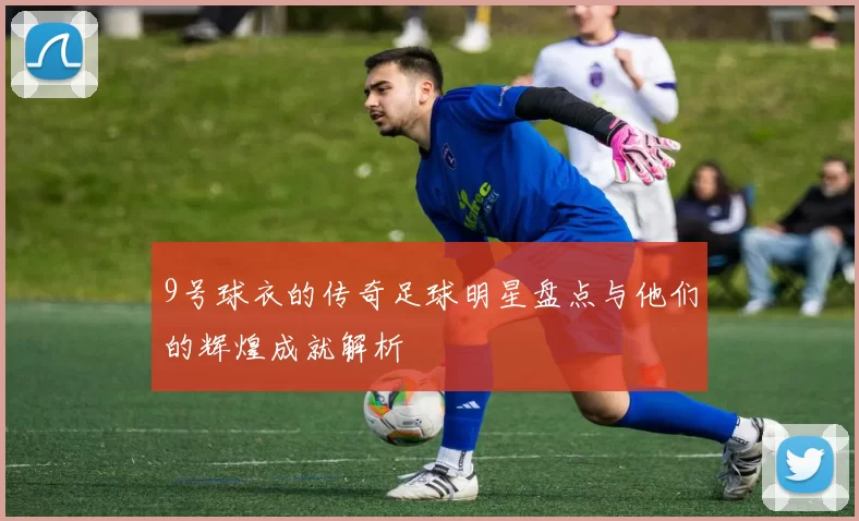 9号球衣的传奇足球明星盘点与他们的辉煌成就解析