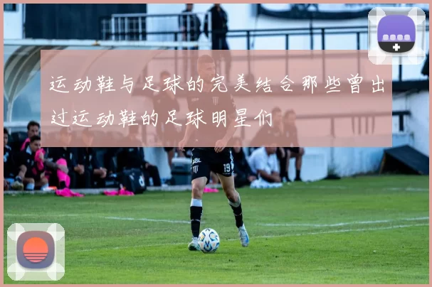 运动鞋与足球的完美结合那些曾出过运动鞋的足球明星们