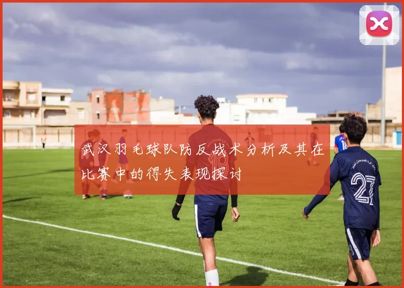 武汉羽毛球队防反战术分析及其在比赛中的得失表现探讨