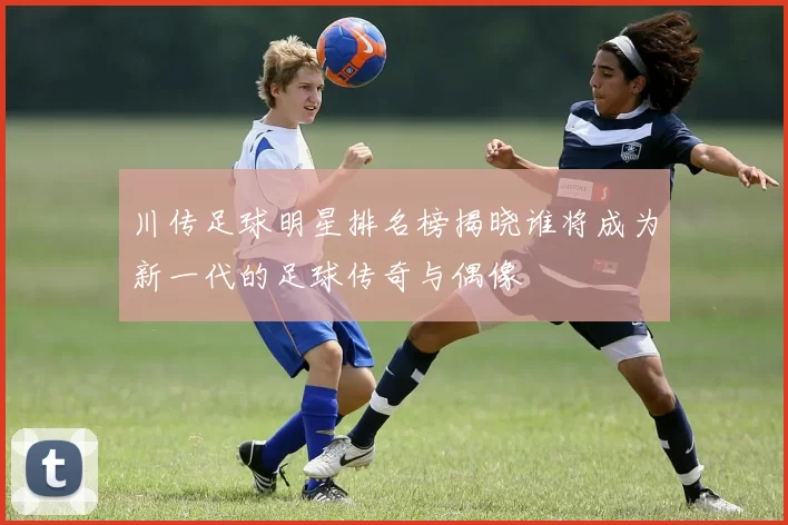 川传足球明星排名榜揭晓谁将成为新一代的足球传奇与偶像