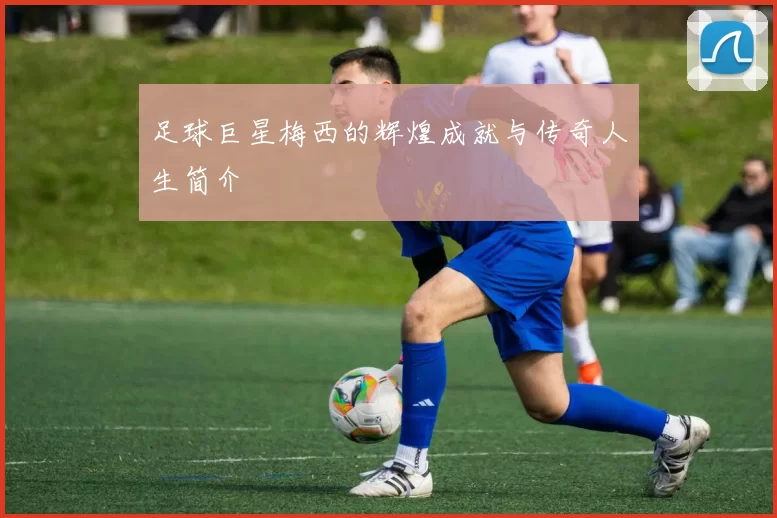 足球巨星梅西的辉煌成就与传奇人生简介