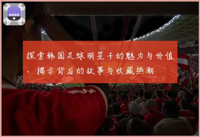 探索韩国足球明星卡的魅力与价值，揭示背后的故事与收藏热潮