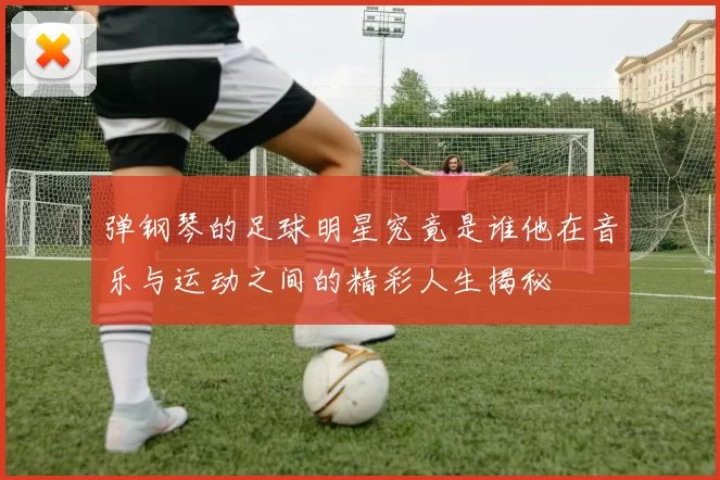 弹钢琴的足球明星究竟是谁他在音乐与运动之间的精彩人生揭秘