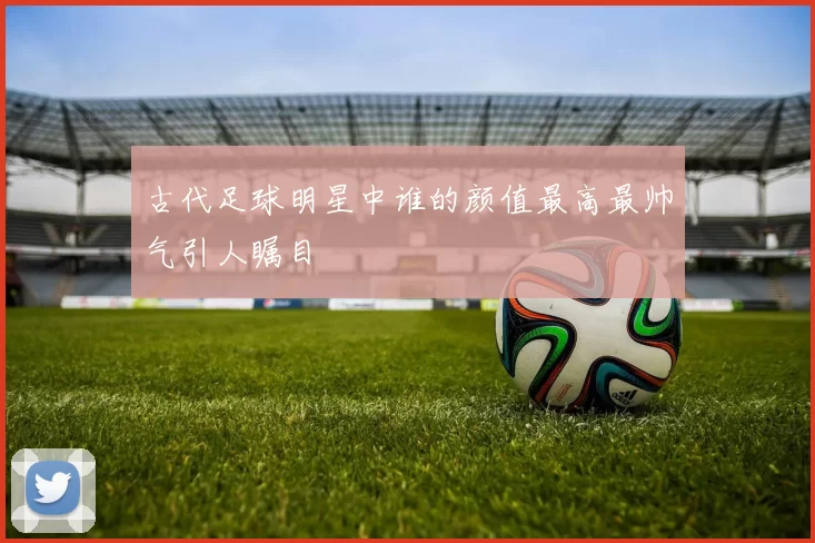 古代足球明星中谁的颜值最高最帅气引人瞩目