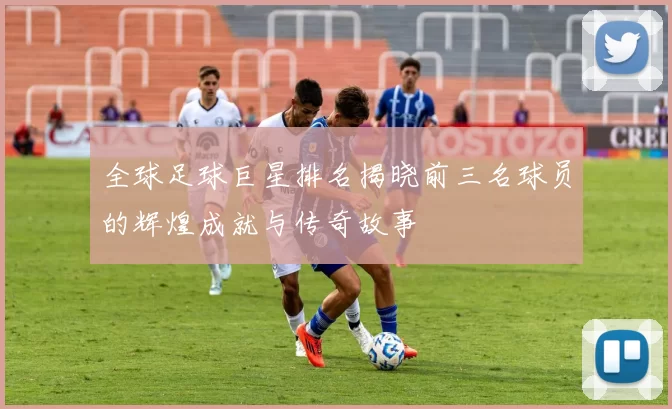 全球足球巨星排名揭晓前三名球员的辉煌成就与传奇故事