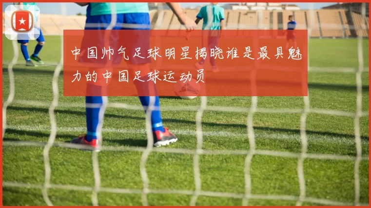 中国帅气足球明星揭晓谁是最具魅力的中国足球运动员