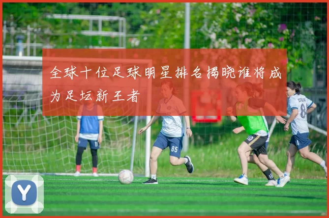 全球十位足球明星排名揭晓谁将成为足坛新王者