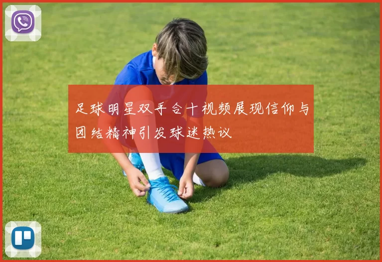 足球明星双手合十视频展现信仰与团结精神引发球迷热议