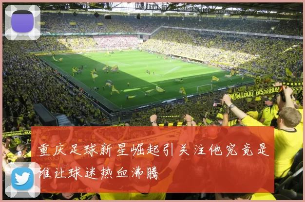 重庆足球新星崛起引关注他究竟是谁让球迷热血沸腾