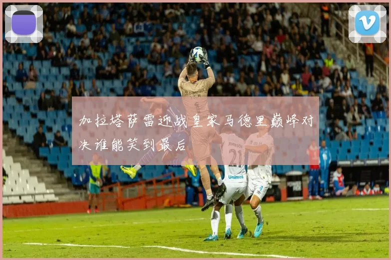 加拉塔萨雷迎战皇家马德里巅峰对决谁能笑到最后