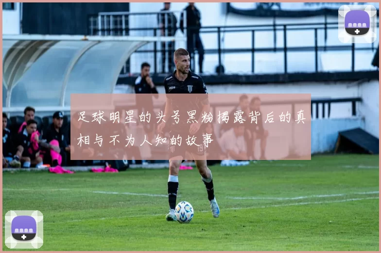 足球明星的头号黑粉揭露背后的真相与不为人知的故事
