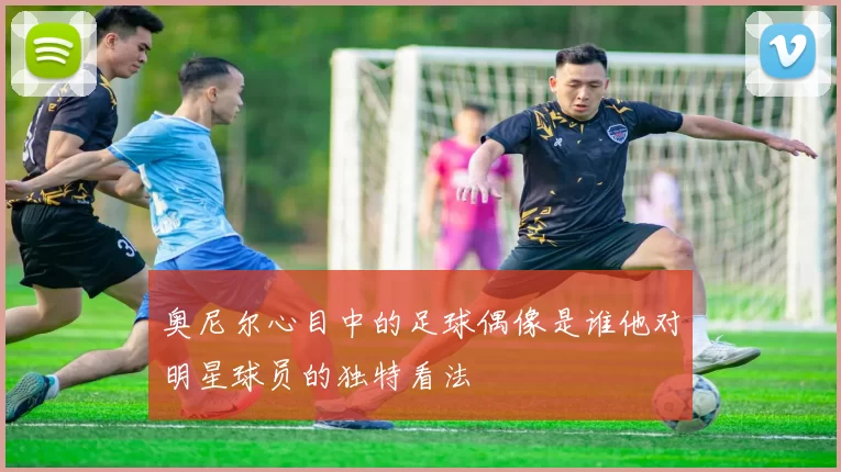 奥尼尔心目中的足球偶像是谁他对明星球员的独特看法