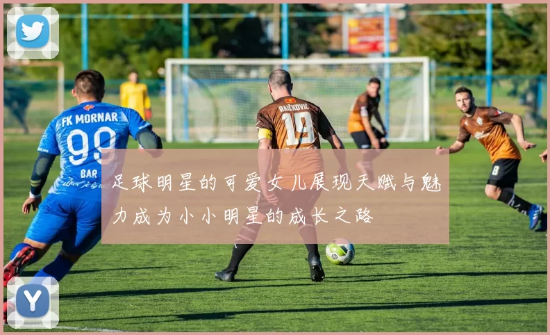 足球明星的可爱女儿展现天赋与魅力成为小小明星的成长之路