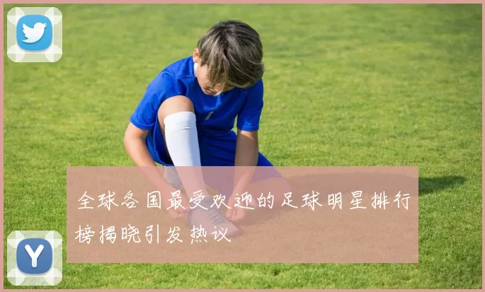 全球各国最受欢迎的足球明星排行榜揭晓引发热议