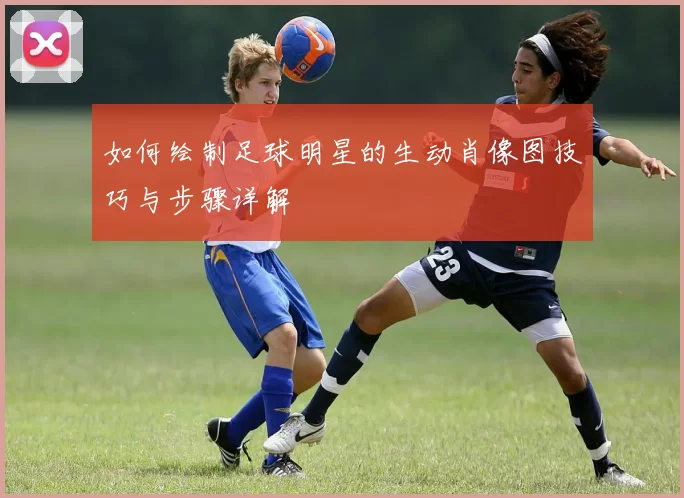 如何绘制足球明星的生动肖像图技巧与步骤详解