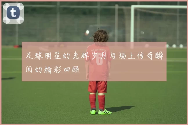 足球明星的光辉岁月与场上传奇瞬间的精彩回顾